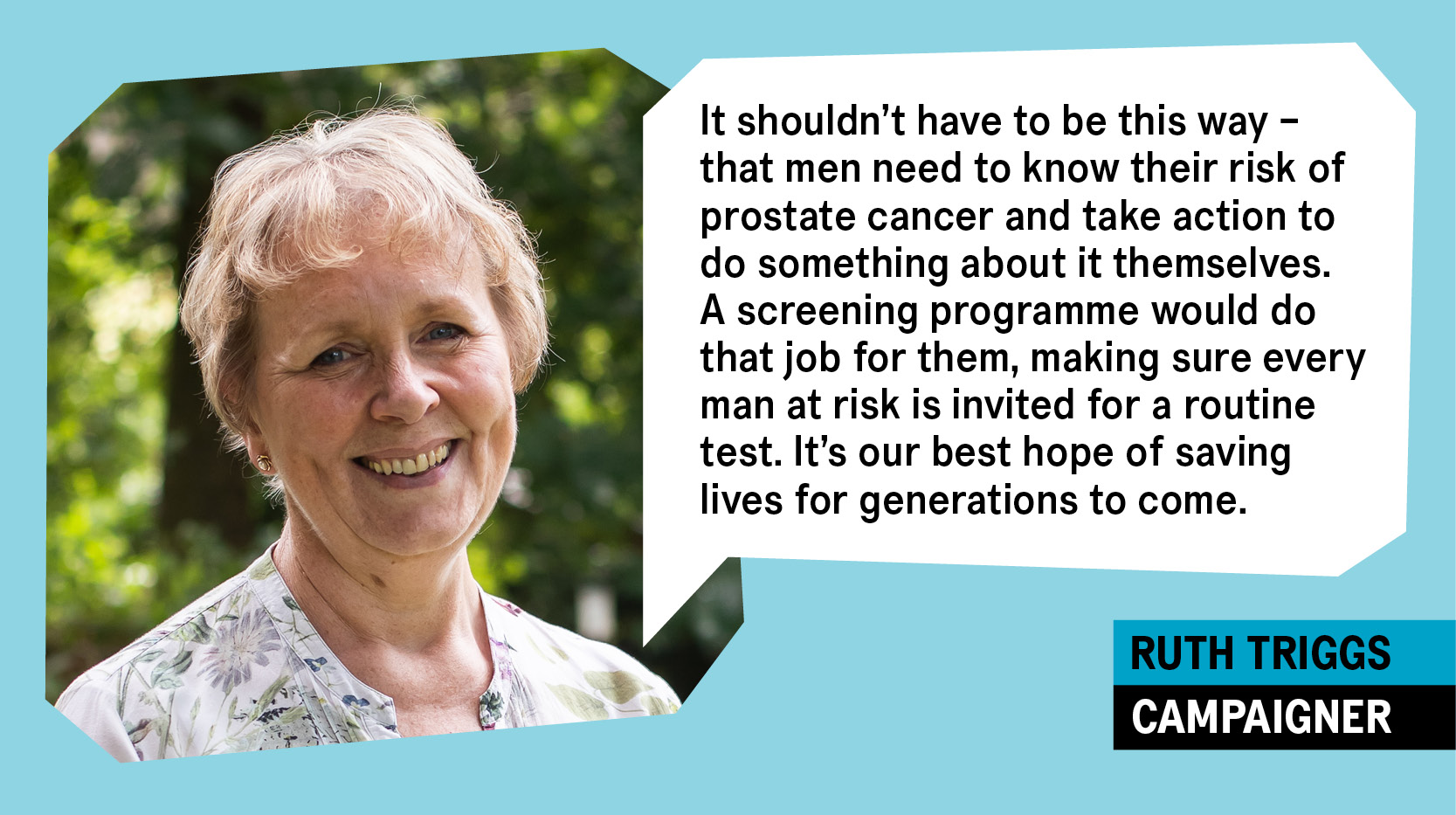 Photo of Ruth Triggs, campaigner, with a quote in a speech bubble reading: "It shouldn't have to be this way - that men need to know their risk of prostate cancer and take action to do something about it themselves. A screening programme would do that job for them, making sure every man at risk is invited for a routine test. It's our best hope of saving lives for generations to come" 